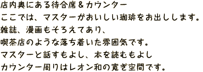 店内奥にある待合席＆カウンターここでは、マスターがおいしい珈琲をお出しします。
            雑誌、漫画もそろえてあり、喫茶店のような落ち着いた雰囲気です。マスターと話すもよし、本を読むもよしカウンター周りはレオン和の寛ぎ空間です。