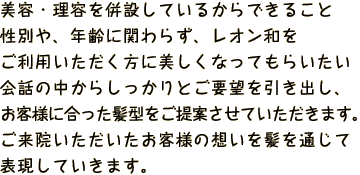 美容・理容を併設しているからできること性別や、年齢に関わらず、
            レオン和をご利用いただく方に美しくなってもらいたい会話の中からしっかりとご要望を引き出し、お客様に合った髪型をご提案させていただきます。
            ご来院いただいたお客様の想いを髪を通じて表現していきます。