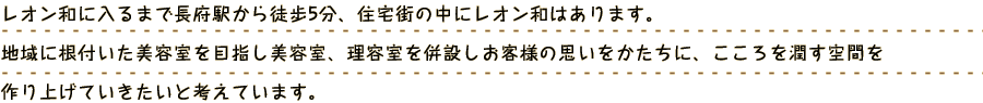 レオン和に入るまで性別や、年齢に関わらず、レオン和をご利用いただく方に美しくなってもらいたい、会話の中からしっかりとご要望を引き出し、お客様に合った髪型をご提案させていただきます。ご来院いただいたお客様の想いを髪を通じて表現していきます。